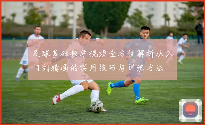 足球基础教学视频全方位解析从入门到精通的实用技巧与训练方法