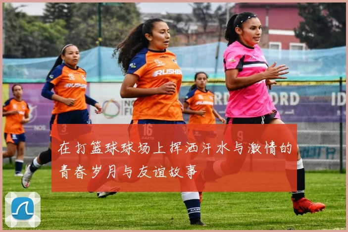 在打篮球球场上挥洒汗水与激情的青春岁月与友谊故事