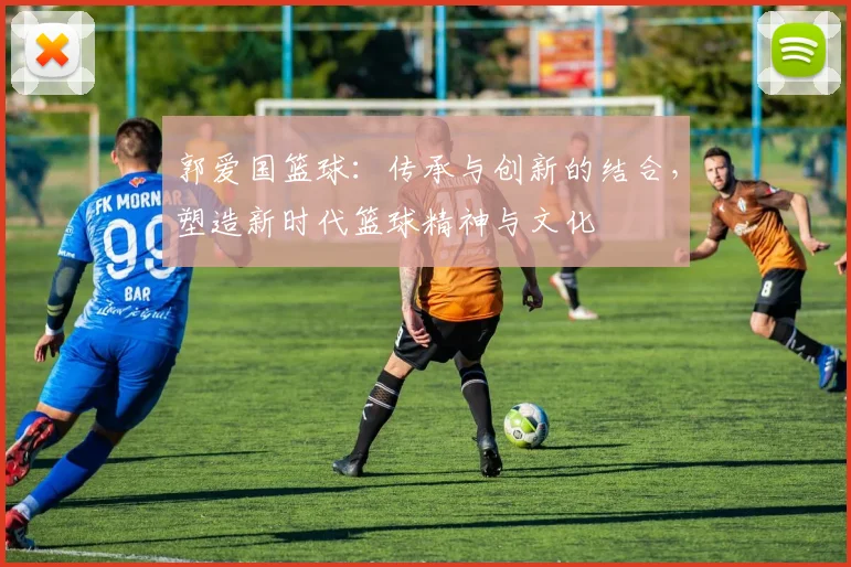 郭爱国篮球：传承与创新的结合，塑造新时代篮球精神与文化