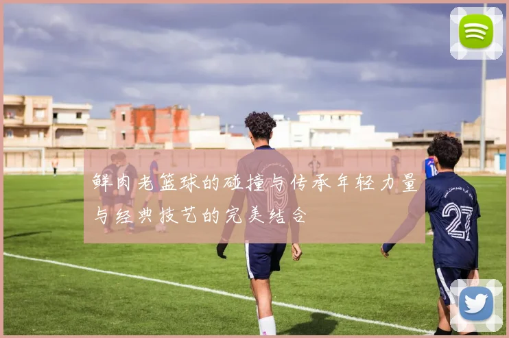 鲜肉老篮球的碰撞与传承年轻力量与经典技艺的完美结合