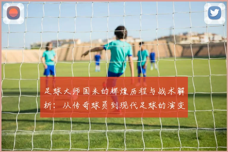 足球大师国米的辉煌历程与战术解析：从传奇球员到现代足球的演变